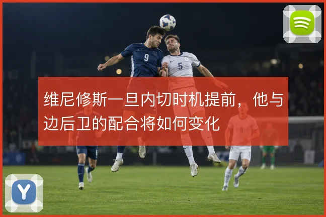维尼修斯一旦内切时机提前，他与边后卫的配合将如何变化