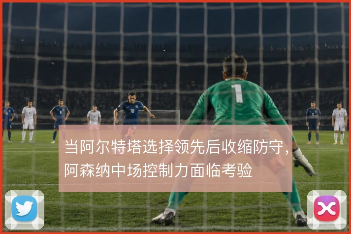 当阿尔特塔选择领先后收缩防守，阿森纳中场控制力面临考验