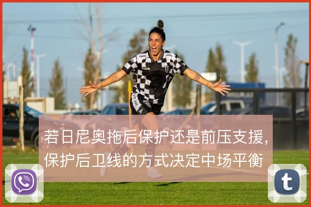 若日尼奥拖后保护还是前压支援,保护后卫线的方式决定中场平衡