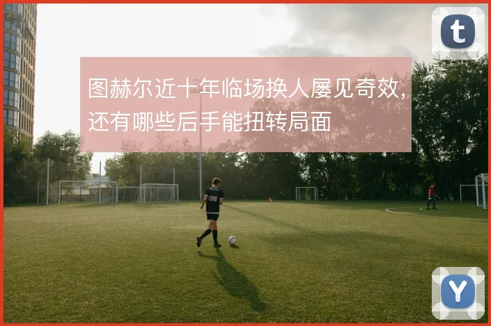图赫尔近十年临场换人屡见奇效，还有哪些后手能扭转局面
