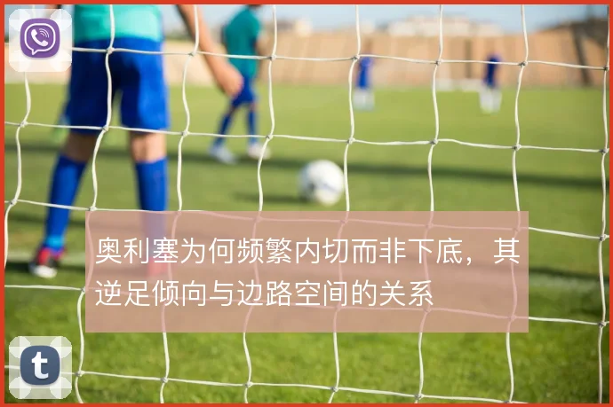奥利塞为何频繁内切而非下底，其逆足倾向与边路空间的关系