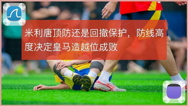 米利唐顶防还是回撤保护，防线高度决定皇马造越位成败