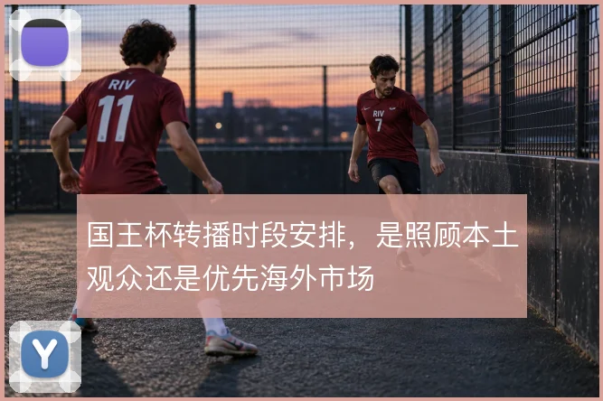 国王杯转播时段安排,是照顾本土观众还是优先海外市场