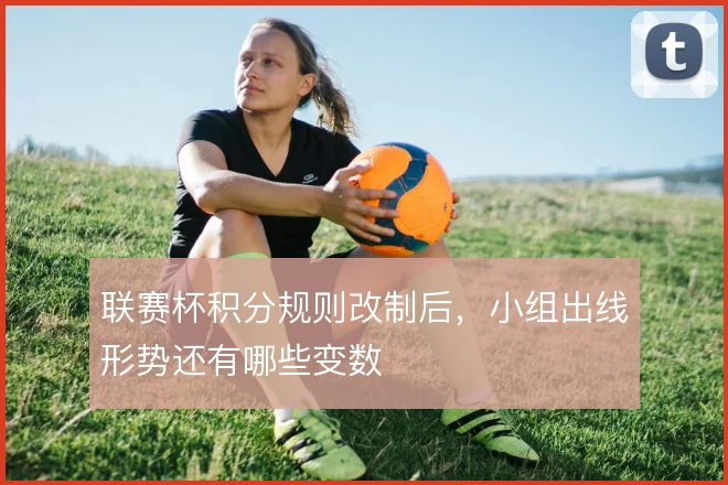 联赛杯积分规则改制后，小组出线形势还有哪些变数
