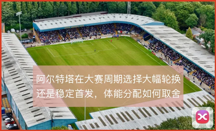 阿尔特塔在大赛周期选择大幅轮换还是稳定首发，体能分配如何取舍