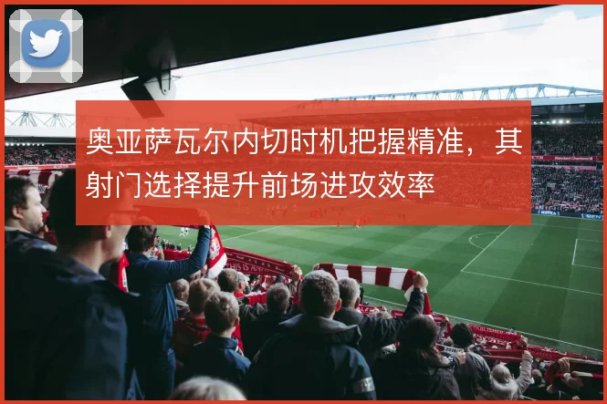 奥亚萨瓦尔内切时机把握精准，其射门选择提升前场进攻效率