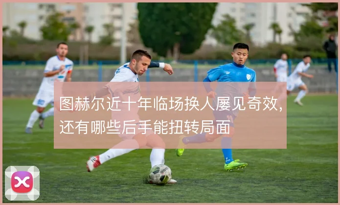 图赫尔近十年临场换人屡见奇效，还有哪些后手能扭转局面