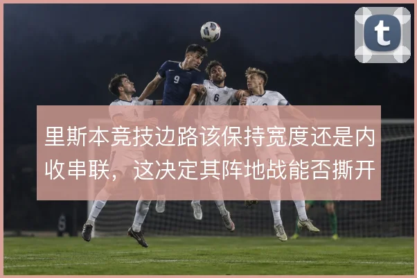 里斯本竞技边路该保持宽度还是内收串联，这决定其阵地战能否撕开密集防线