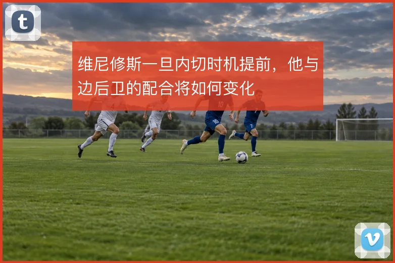 维尼修斯一旦内切时机提前，他与边后卫的配合将如何变化