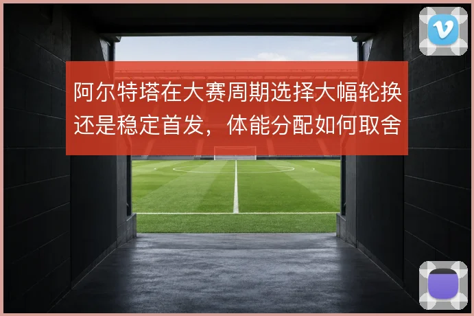 阿尔特塔在大赛周期选择大幅轮换还是稳定首发，体能分配如何取舍