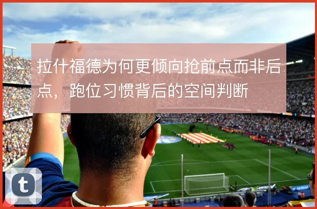 拉什福德为何更倾向抢前点而非后点，跑位习惯背后的空间判断