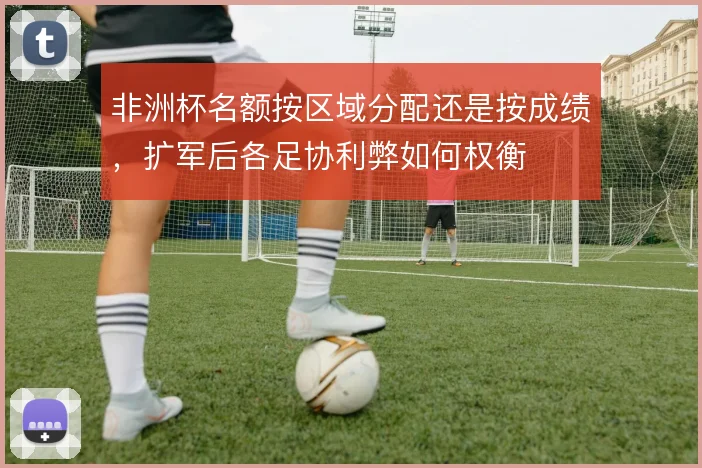 非洲杯名额按区域分配还是按成绩，扩军后各足协利弊如何权衡