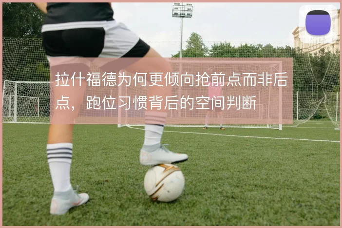 拉什福德为何更倾向抢前点而非后点，跑位习惯背后的空间判断