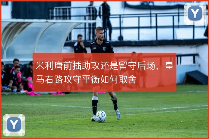 米利唐前插助攻还是留守后场，皇马右路攻守平衡如何取舍