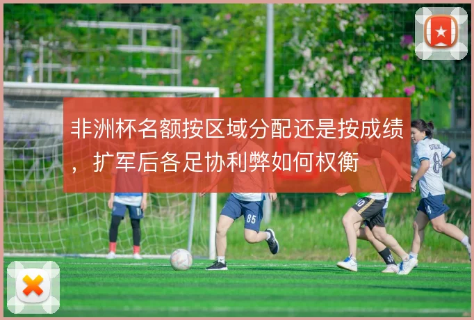 非洲杯名额按区域分配还是按成绩，扩军后各足协利弊如何权衡