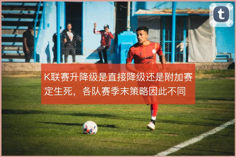 K联赛升降级是直接降级还是附加赛定生死,各队赛季末策略因此不同