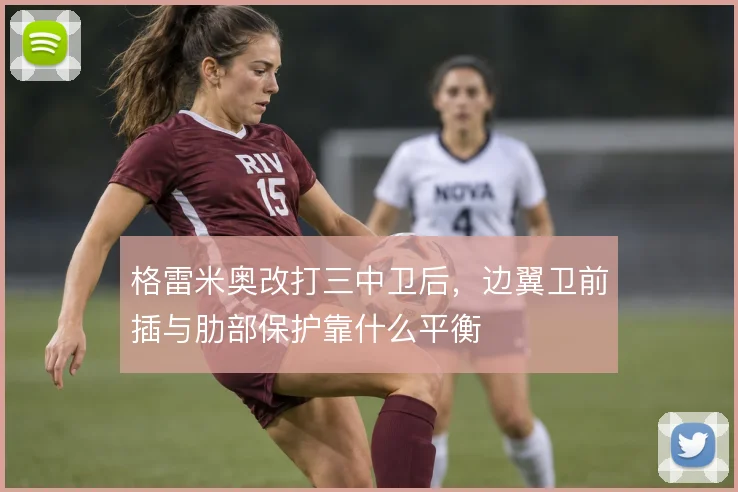 格雷米奥改打三中卫后，边翼卫前插与肋部保护靠什么平衡