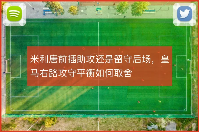 米利唐前插助攻还是留守后场,皇马右路攻守平衡如何取舍